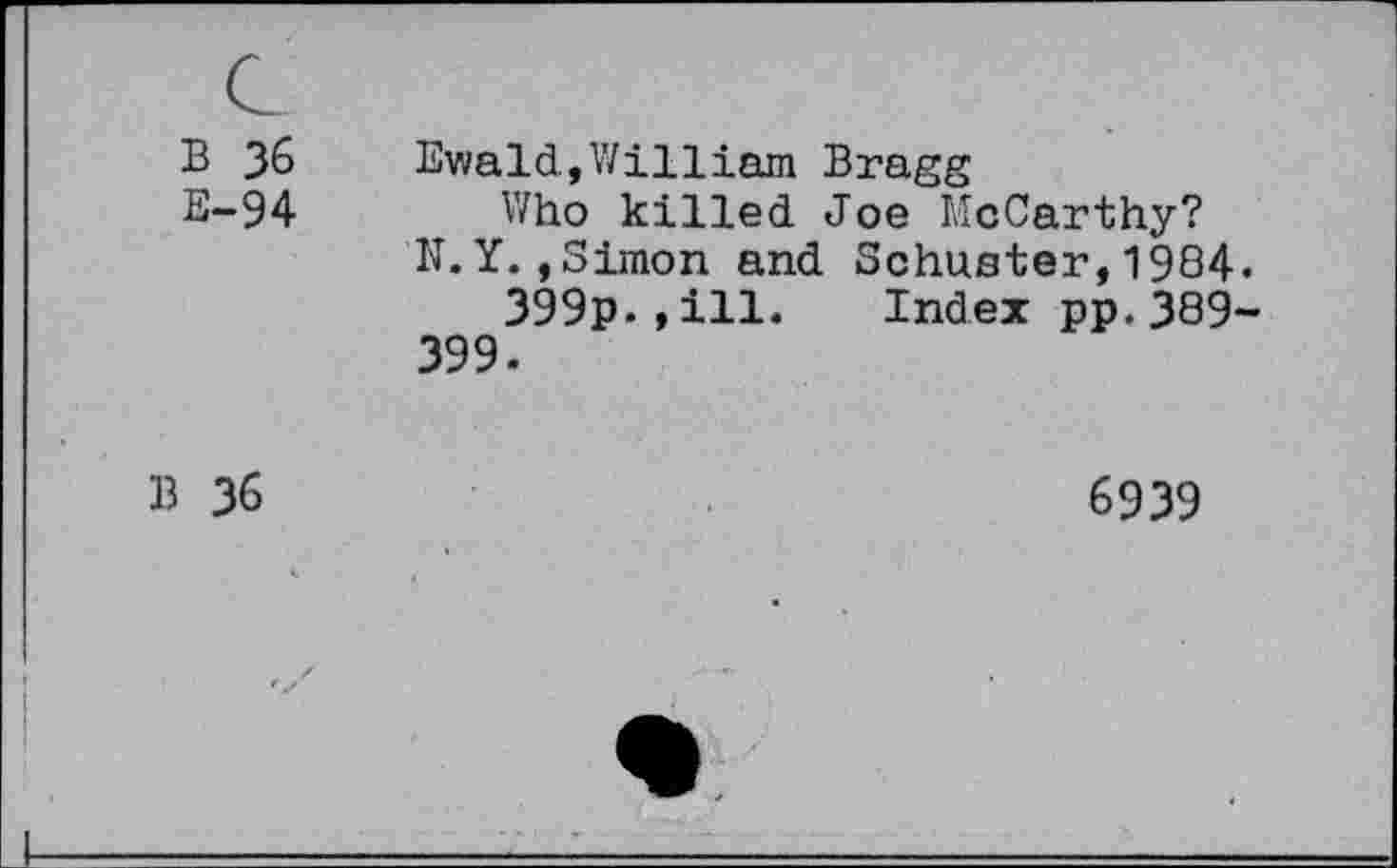 ﻿B 36
E-94
Ewald,William Bragg
Who killed Joe McCarthy?
N.Y.,Simon and Schuster,1984.
399p.,ill. Index pp.389~ 399.
B 36
6939